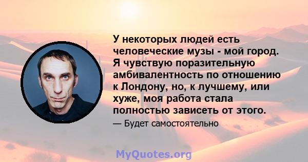 У некоторых людей есть человеческие музы - мой город. Я чувствую поразительную амбивалентность по отношению к Лондону, но, к лучшему, или хуже, моя работа стала полностью зависеть от этого.