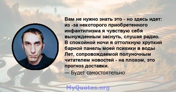 Вам не нужно знать это - но здесь идет: из -за некоторого приобретенного инфантилизма я чувствую себя вынужденным заснуть, слушая радио. В спокойной ночи я оттолкную хрупкий барной панель моей психики в воды Лет,