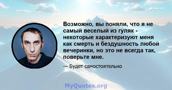 Возможно, вы поняли, что я не самый веселый из гуляк - некоторые характеризуют меня как смерть и бездушность любой вечеринки, но это не всегда так, поверьте мне.