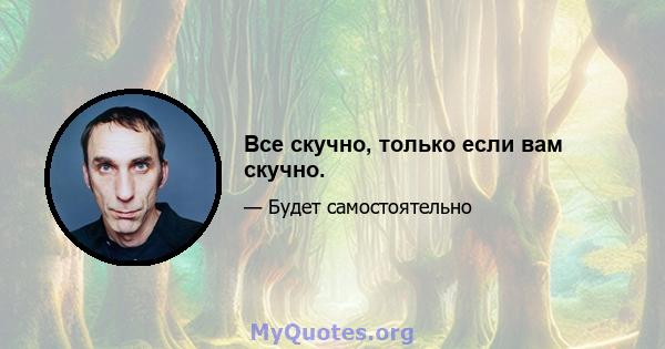 Все скучно, только если вам скучно.