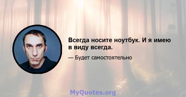 Всегда носите ноутбук. И я имею в виду всегда.