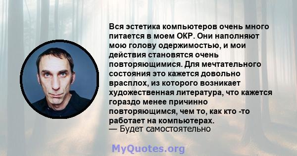 Вся эстетика компьютеров очень много питается в моем ОКР. Они наполняют мою голову одержимостью, и мои действия становятся очень повторяющимися. Для мечтательного состояния это кажется довольно врасплох, из которого