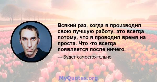 Всякий раз, когда я производил свою лучшую работу, это всегда потому, что я проводил время на проста. Что -то всегда появляется после ничего.