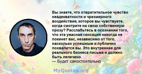 Вы знаете, что отвратительное чувство неадекватности и чрезмерного воздействия, которое вы чувствуете, когда смотрите на свою собственную прозу? Расслабьтесь в осознании того, что эта ужасная сенсация никогда не покинет 