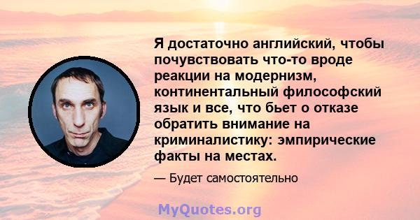 Я достаточно английский, чтобы почувствовать что-то вроде реакции на модернизм, континентальный философский язык и все, что бьет о отказе обратить внимание на криминалистику: эмпирические факты на местах.