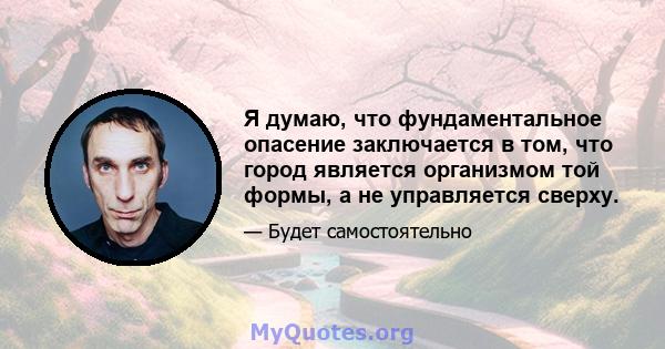 Я думаю, что фундаментальное опасение заключается в том, что город является организмом той формы, а не управляется сверху.