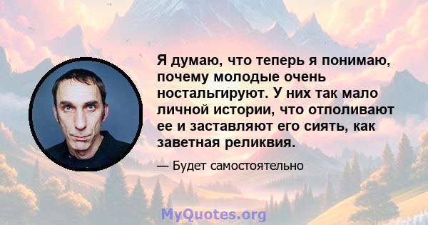 Я думаю, что теперь я понимаю, почему молодые очень ностальгируют. У них так мало личной истории, что отполивают ее и заставляют его сиять, как заветная реликвия.