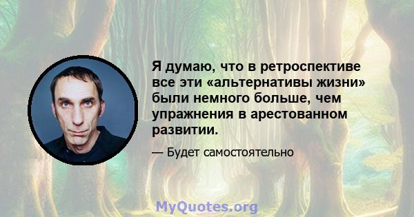 Я думаю, что в ретроспективе все эти «альтернативы жизни» были немного больше, чем упражнения в арестованном развитии.