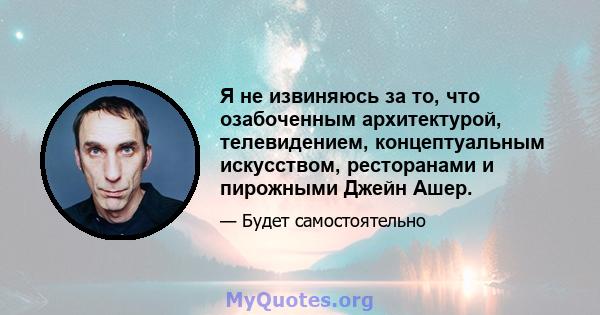 Я не извиняюсь за то, что озабоченным архитектурой, телевидением, концептуальным искусством, ресторанами и пирожными Джейн Ашер.