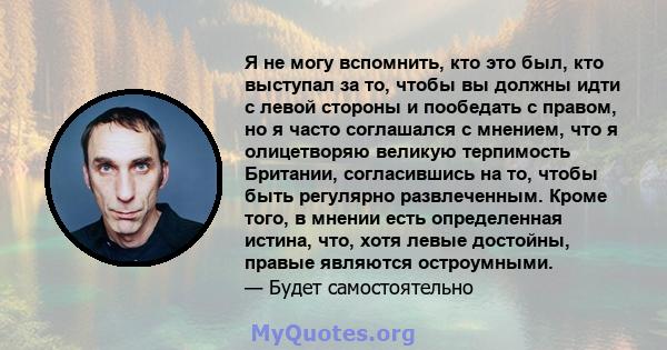 Я не могу вспомнить, кто это был, кто выступал за то, чтобы вы должны идти с левой стороны и пообедать с правом, но я часто соглашался с мнением, что я олицетворяю великую терпимость Британии, согласившись на то, чтобы