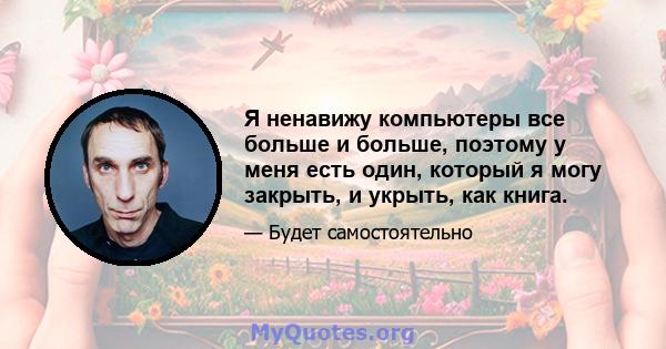 Я ненавижу компьютеры все больше и больше, поэтому у меня есть один, который я могу закрыть, и укрыть, как книга.