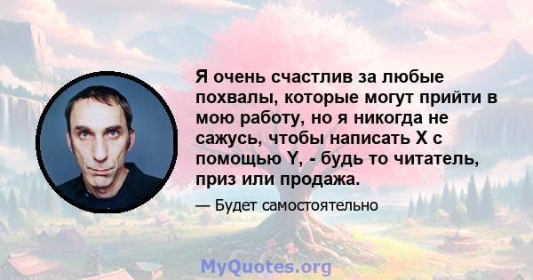 Я очень счастлив за любые похвалы, которые могут прийти в мою работу, но я никогда не сажусь, чтобы написать X с помощью Y, - будь то читатель, приз или продажа.