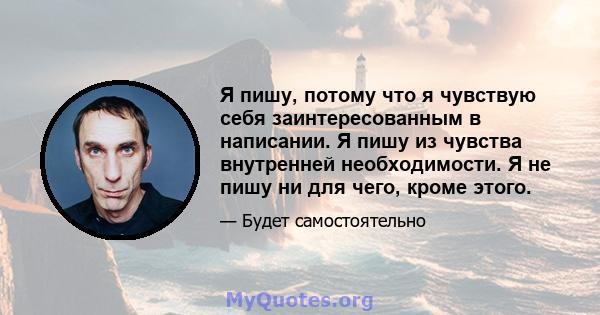 Я пишу, потому что я чувствую себя заинтересованным в написании. Я пишу из чувства внутренней необходимости. Я не пишу ни для чего, кроме этого.