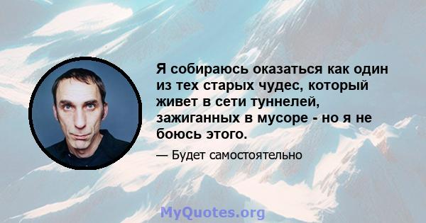 Я собираюсь оказаться как один из тех старых чудес, который живет в сети туннелей, зажиганных в мусоре - но я не боюсь этого.