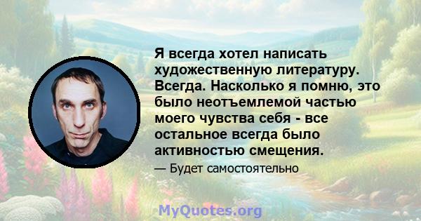 Я всегда хотел написать художественную литературу. Всегда. Насколько я помню, это было неотъемлемой частью моего чувства себя - все остальное всегда было активностью смещения.