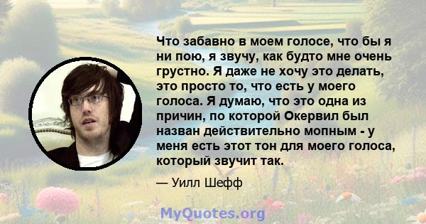 Что забавно в моем голосе, что бы я ни пою, я звучу, как будто мне очень грустно. Я даже не хочу это делать, это просто то, что есть у моего голоса. Я думаю, что это одна из причин, по которой Окервил был назван