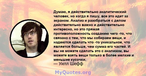 Думаю, я действительно аналитический человек, но когда я пишу, все это идет за экраном. Анализ и разобраться с делом действительно важно и действительно интересно, но это прямая противоположность созданию чего -то, что