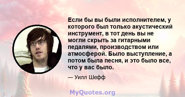 Если бы вы были исполнителем, у которого был только акустический инструмент, в тот день вы не могли скрыть за гитарными педалями, производством или атмосферой. Было выступление, а потом была песня, и это было все, что у 