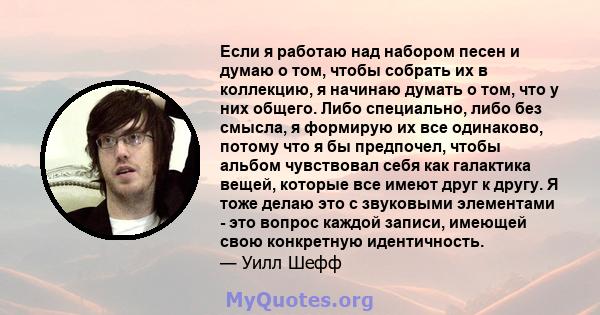 Если я работаю над набором песен и думаю о том, чтобы собрать их в коллекцию, я начинаю думать о том, что у них общего. Либо специально, либо без смысла, я формирую их все одинаково, потому что я бы предпочел, чтобы