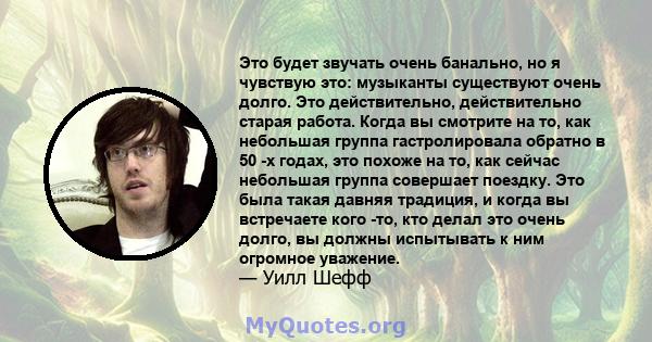 Это будет звучать очень банально, но я чувствую это: музыканты существуют очень долго. Это действительно, действительно старая работа. Когда вы смотрите на то, как небольшая группа гастролировала обратно в 50 -х годах,