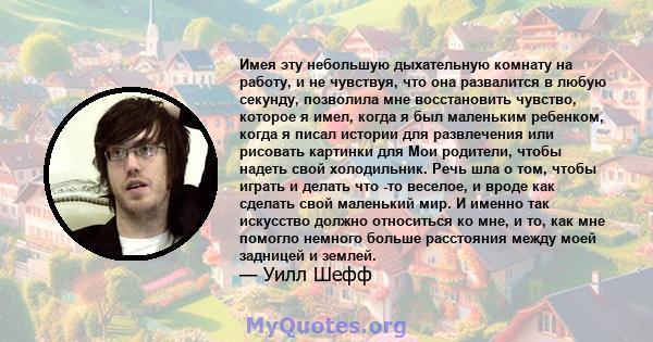 Имея эту небольшую дыхательную комнату на работу, и не чувствуя, что она развалится в любую секунду, позволила мне восстановить чувство, которое я имел, когда я был маленьким ребенком, когда я писал истории для