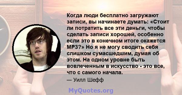 Когда люди бесплатно загружают записи, вы начинаете думать: «Стоит ли потратить все эти деньги, чтобы сделать записи хорошей, особенно если это в конечном итоге окажется MP3?» Но я не могу сводить себя слишком