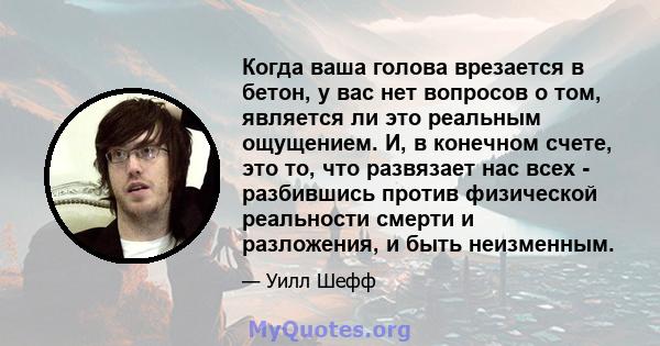 Когда ваша голова врезается в бетон, у вас нет вопросов о том, является ли это реальным ощущением. И, в конечном счете, это то, что развязает нас всех - разбившись против физической реальности смерти и разложения, и