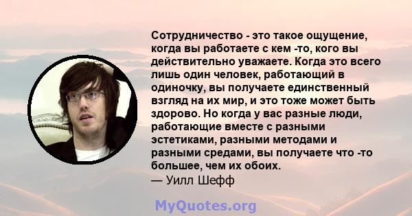 Сотрудничество - это такое ощущение, когда вы работаете с кем -то, кого вы действительно уважаете. Когда это всего лишь один человек, работающий в одиночку, вы получаете единственный взгляд на их мир, и это тоже может