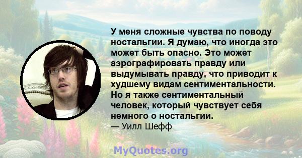 У меня сложные чувства по поводу ностальгии. Я думаю, что иногда это может быть опасно. Это может аэрографировать правду или выдумывать правду, что приводит к худшему видам сентиментальности. Но я также сентиментальный