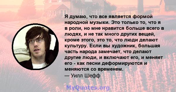 Я думаю, что все является формой народной музыки. Это только то, что я в роли, но мне нравится больше всего в людях, и не так много других вещей, кроме этого, это то, что люди делают культуру. Если вы художник, большая