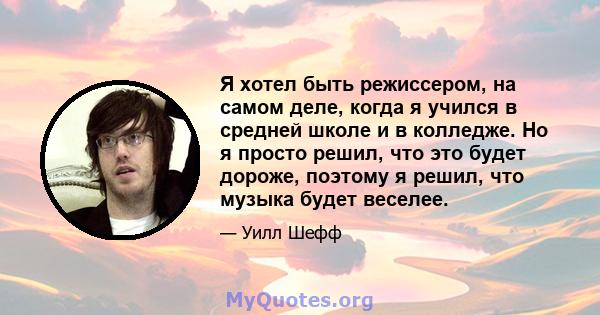 Я хотел быть режиссером, на самом деле, когда я учился в средней школе и в колледже. Но я просто решил, что это будет дороже, поэтому я решил, что музыка будет веселее.