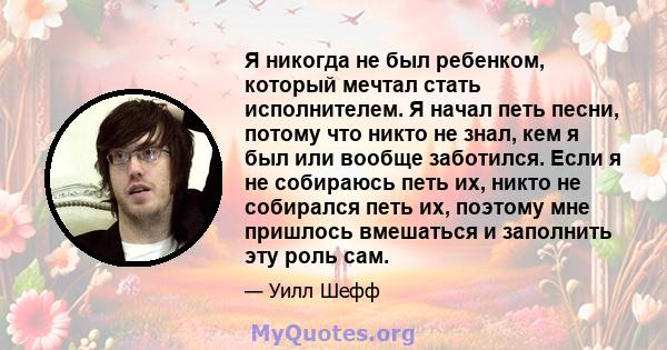 Я никогда не был ребенком, который мечтал стать исполнителем. Я начал петь песни, потому что никто не знал, кем я был или вообще заботился. Если я не собираюсь петь их, никто не собирался петь их, поэтому мне пришлось