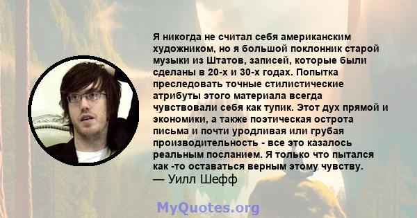 Я никогда не считал себя американским художником, но я большой поклонник старой музыки из Штатов, записей, которые были сделаны в 20-х и 30-х годах. Попытка преследовать точные стилистические атрибуты этого материала