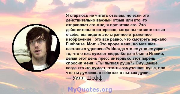 Я стараюсь не читать отзывы, но если это действительно важный отзыв или кто -то отправляет его мне, я прочитаю его. Это действительно интересно, когда вы читаете отзыв о себе, вы видите это странное отраженное