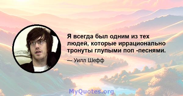 Я всегда был одним из тех людей, которые иррационально тронуты глупыми поп -песнями.