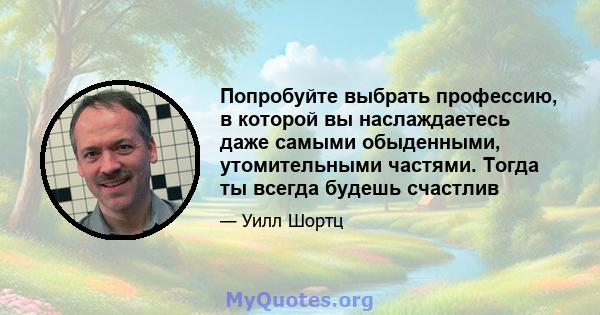 Попробуйте выбрать профессию, в которой вы наслаждаетесь даже самыми обыденными, утомительными частями. Тогда ты всегда будешь счастлив