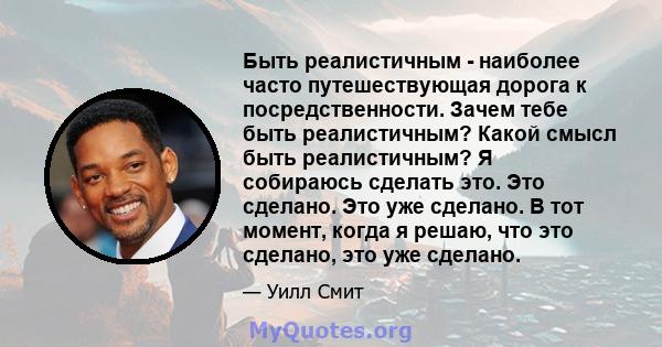 Быть реалистичным - наиболее часто путешествующая дорога к посредственности. Зачем тебе быть реалистичным? Какой смысл быть реалистичным? Я собираюсь сделать это. Это сделано. Это уже сделано. В тот момент, когда я