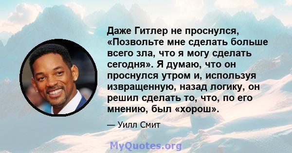 Даже Гитлер не проснулся, «Позвольте мне сделать больше всего зла, что я могу сделать сегодня». Я думаю, что он проснулся утром и, используя извращенную, назад логику, он решил сделать то, что, по его мнению, был