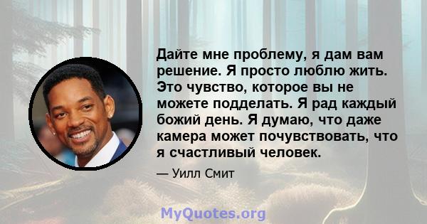 Дайте мне проблему, я дам вам решение. Я просто люблю жить. Это чувство, которое вы не можете подделать. Я рад каждый божий день. Я думаю, что даже камера может почувствовать, что я счастливый человек.