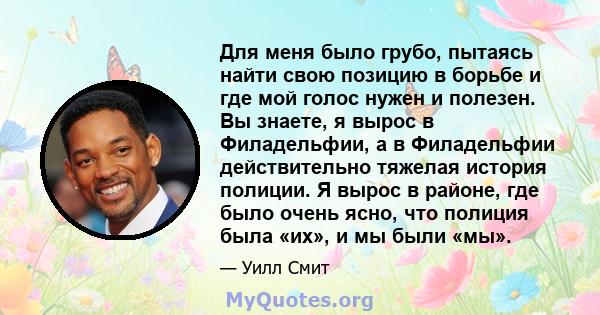 Для меня было грубо, пытаясь найти свою позицию в борьбе и где мой голос нужен и полезен. Вы знаете, я вырос в Филадельфии, а в Филадельфии действительно тяжелая история полиции. Я вырос в районе, где было очень ясно,