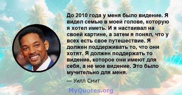 До 2010 года у меня было видение. Я видел семью в моей голове, которую я хотел иметь. И я настаивал на своей картине, а затем я понял, что у всех есть свое путешествие. Я должен поддерживать то, что они хотят. Я должен