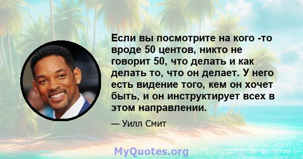 Если вы посмотрите на кого -то вроде 50 центов, никто не говорит 50, что делать и как делать то, что он делает. У него есть видение того, кем он хочет быть, и он инструктирует всех в этом направлении.