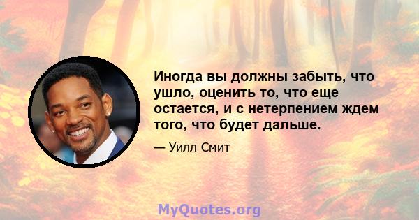 Иногда вы должны забыть, что ушло, оценить то, что еще остается, и с нетерпением ждем того, что будет дальше.