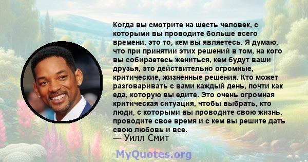 Когда вы смотрите на шесть человек, с которыми вы проводите больше всего времени, это то, кем вы являетесь. Я думаю, что при принятии этих решений в том, на кого вы собираетесь жениться, кем будут ваши друзья, это