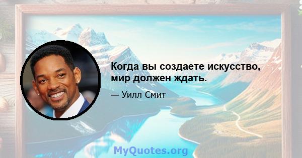 Когда вы создаете искусство, мир должен ждать.