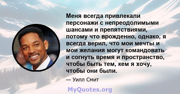 Меня всегда привлекали персонажи с непреодолимыми шансами и препятствиями, потому что врожденно, однако, я всегда верил, что мои мечты и мои желания могут командовать и согнуть время и пространство, чтобы быть тем, кем