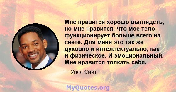 Мне нравится хорошо выглядеть, но мне нравится, что мое тело функционирует больше всего на свете. Для меня это так же духовно и интеллектуально, как и физическое. И эмоциональный. Мне нравится толкать себя.