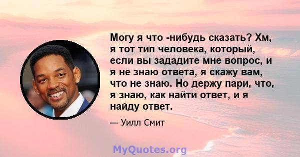 Могу я что -нибудь сказать? Хм, я тот тип человека, который, если вы зададите мне вопрос, и я не знаю ответа, я скажу вам, что не знаю. Но держу пари, что, я знаю, как найти ответ, и я найду ответ.