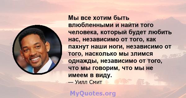 Мы все хотим быть влюбленными и найти того человека, который будет любить нас, независимо от того, как пахнут наши ноги, независимо от того, насколько мы злимся однажды, независимо от того, что мы говорим, что мы не