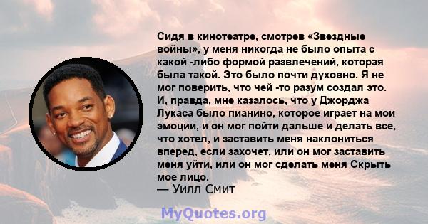 Сидя в кинотеатре, смотрев «Звездные войны», у меня никогда не было опыта с какой -либо формой развлечений, которая была такой. Это было почти духовно. Я не мог поверить, что чей -то разум создал это. И, правда, мне